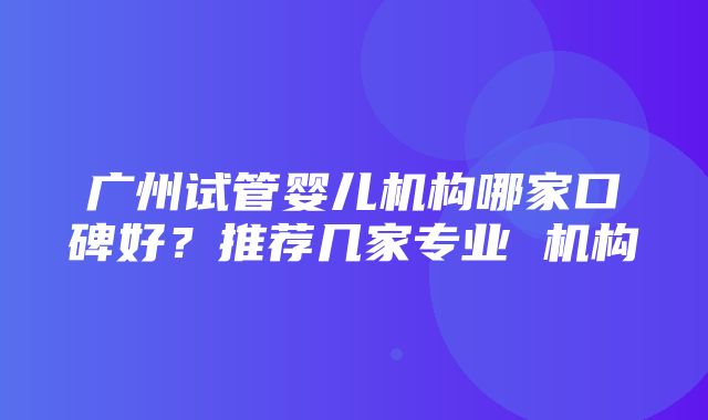 广州试管婴儿机构哪家口碑好？推荐几家专业 机构