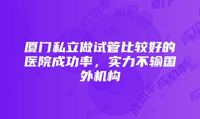 厦门私立做试管比较好的医院成功率，实力不输国外机构