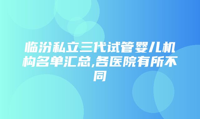 临汾私立三代试管婴儿机构名单汇总,各医院有所不同