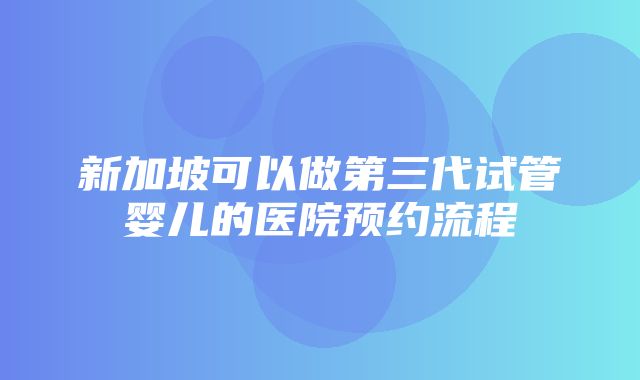 新加坡可以做第三代试管婴儿的医院预约流程