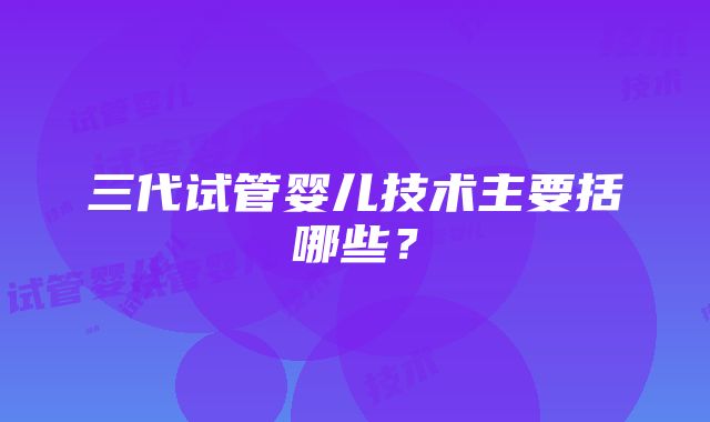 三代试管婴儿技术主要括哪些？