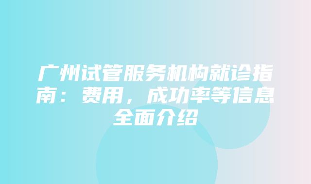 广州试管服务机构就诊指南：费用，成功率等信息全面介绍