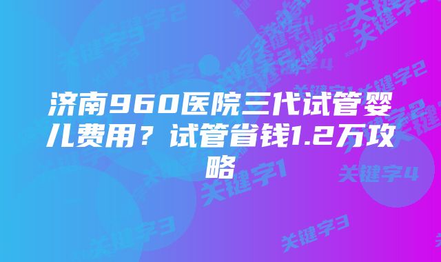 济南960医院三代试管婴儿费用？试管省钱1.2万攻略