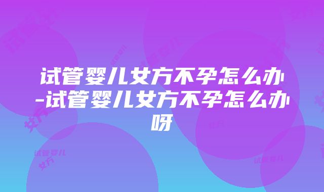 试管婴儿女方不孕怎么办-试管婴儿女方不孕怎么办呀