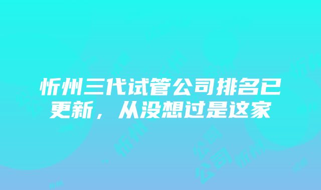 忻州三代试管公司排名已更新，从没想过是这家