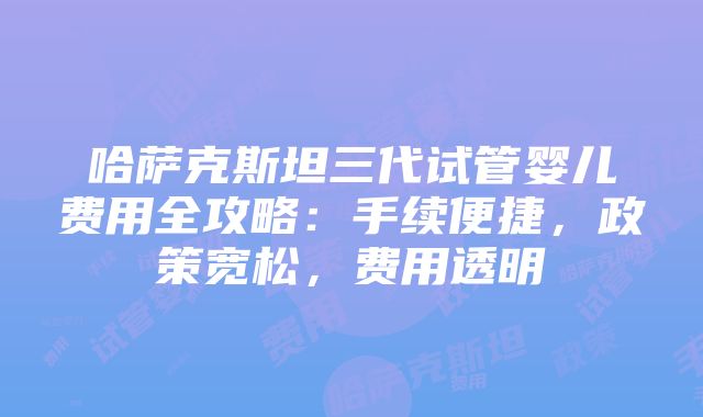 哈萨克斯坦三代试管婴儿费用全攻略：手续便捷，政策宽松，费用透明