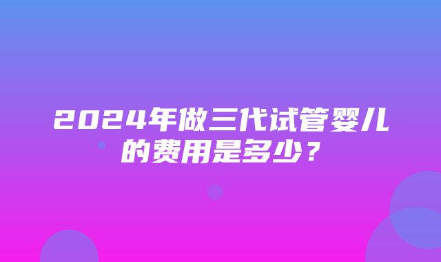 2024年做三代试管婴儿的费用是多少？