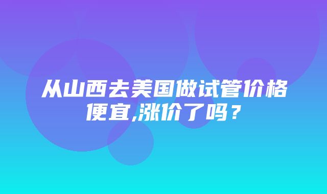 从山西去美国做试管价格便宜,涨价了吗？