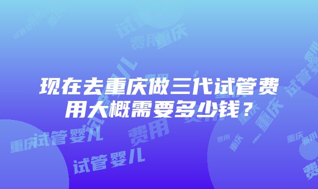 现在去重庆做三代试管费用大概需要多少钱？