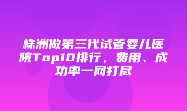 株洲做第三代试管婴儿医院Top10排行，费用、成功率一网打尽