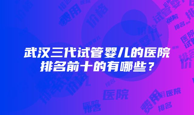 武汉三代试管婴儿的医院排名前十的有哪些？