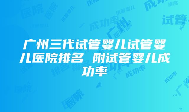 广州三代试管婴儿试管婴儿医院排名 附试管婴儿成功率