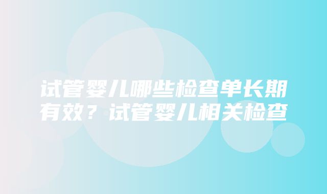 试管婴儿哪些检查单长期有效？试管婴儿相关检查