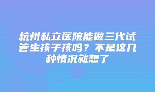 杭州私立医院能做三代试管生孩子孩吗？不是这几种情况就想了