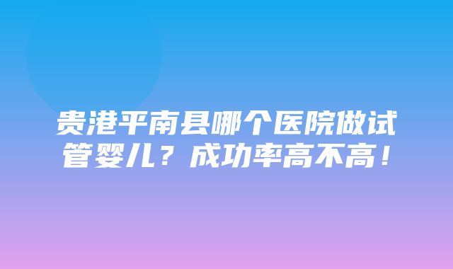 贵港平南县哪个医院做试管婴儿？成功率高不高！