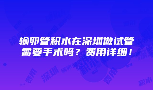 输卵管积水在深圳做试管需要手术吗？费用详细！