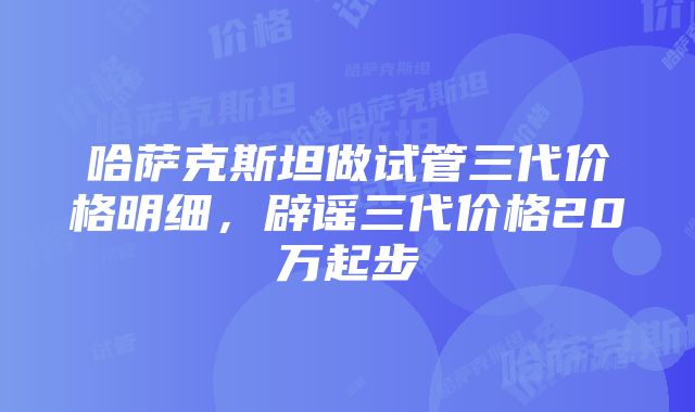 哈萨克斯坦做试管三代价格明细，辟谣三代价格20万起步