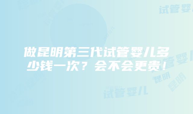 做昆明第三代试管婴儿多少钱一次？会不会更贵！