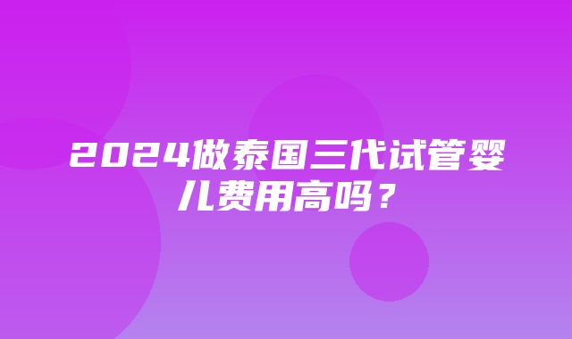 2024做泰国三代试管婴儿费用高吗？