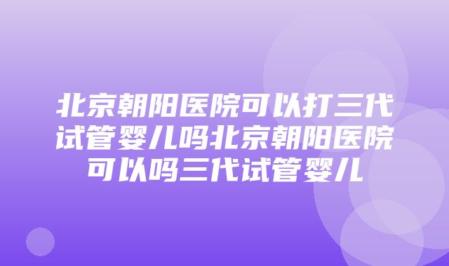 北京朝阳医院可以打三代试管婴儿吗北京朝阳医院可以吗三代试管婴儿