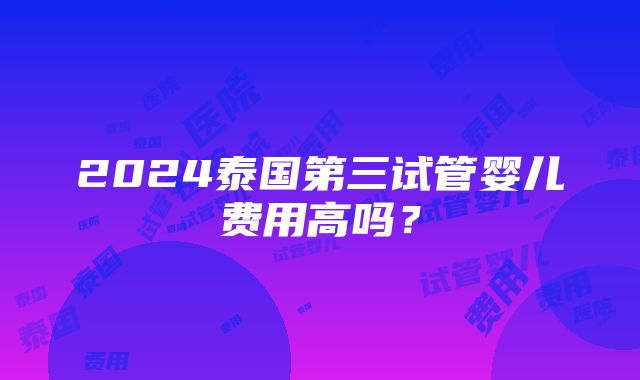 2024泰国第三试管婴儿费用高吗？