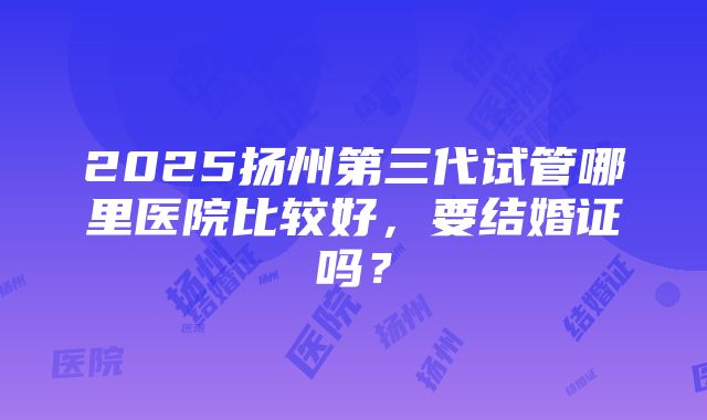 2025扬州第三代试管哪里医院比较好，要结婚证吗？