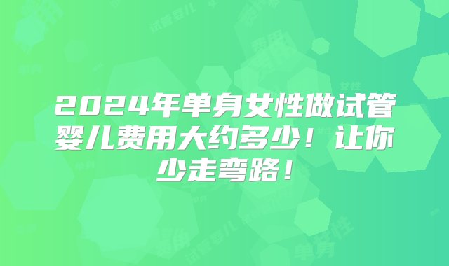 2024年单身女性做试管婴儿费用大约多少！让你少走弯路！