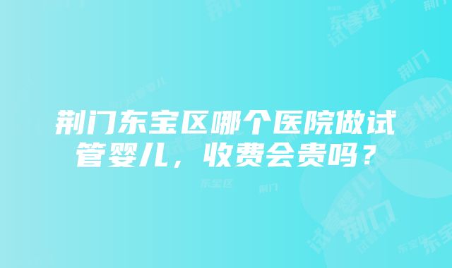 荆门东宝区哪个医院做试管婴儿，收费会贵吗？