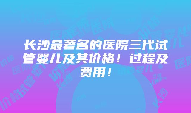 长沙最著名的医院三代试管婴儿及其价格！过程及费用！