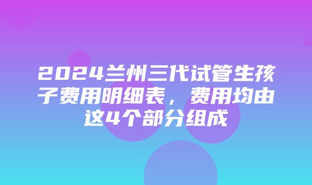 2024兰州三代试管生孩子费用明细表，费用均由这4个部分组成