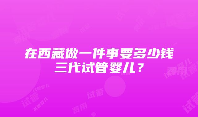 在西藏做一件事要多少钱三代试管婴儿？