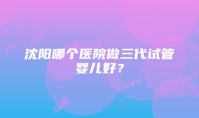 沈阳哪个医院做三代试管婴儿好？