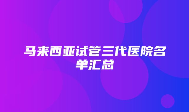 马来西亚试管三代医院名单汇总