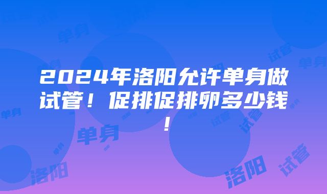 2024年洛阳允许单身做试管！促排促排卵多少钱！