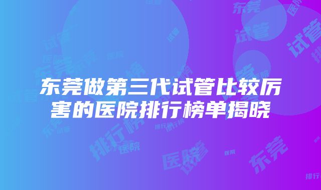 东莞做第三代试管比较厉害的医院排行榜单揭晓