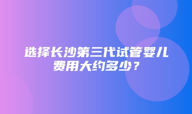 选择长沙第三代试管婴儿费用大约多少？