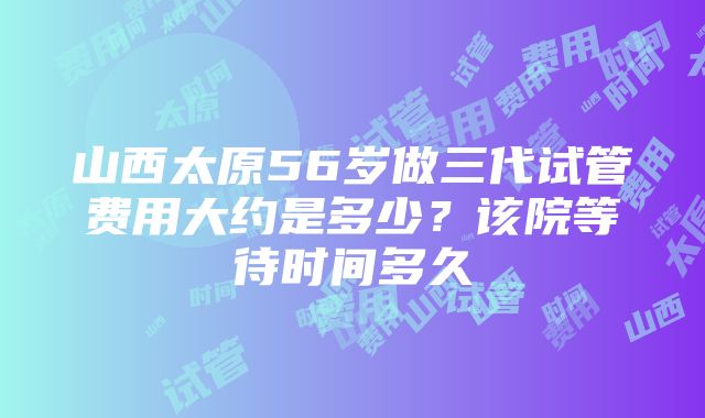 山西太原56岁做三代试管费用大约是多少？该院等待时间多久