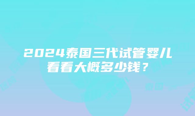 2024泰国三代试管婴儿看看大概多少钱？