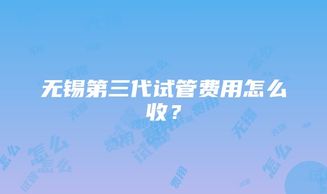 无锡第三代试管费用怎么收？