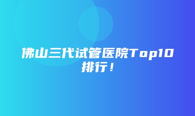 佛山三代试管医院Top10排行！