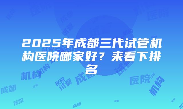 2025年成都三代试管机构医院哪家好？来看下排名