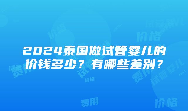 2024泰国做试管婴儿的价钱多少？有哪些差别？