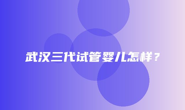 武汉三代试管婴儿怎样？