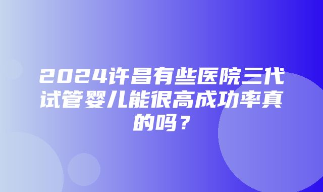 2024许昌有些医院三代试管婴儿能很高成功率真的吗？