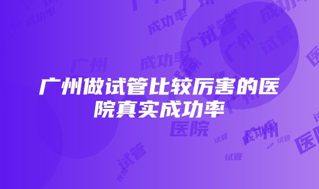 广州做试管比较厉害的医院真实成功率