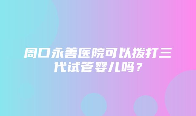 周口永善医院可以拨打三代试管婴儿吗？