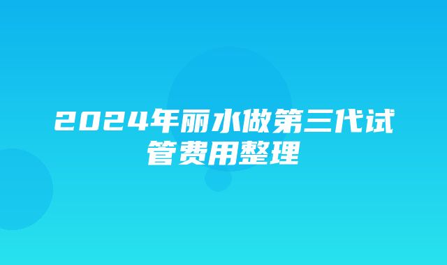 2024年丽水做第三代试管费用整理