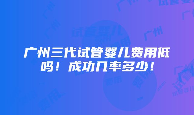 广州三代试管婴儿费用低吗！成功几率多少！