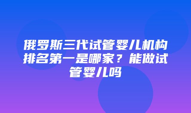 俄罗斯三代试管婴儿机构排名第一是哪家？能做试管婴儿吗