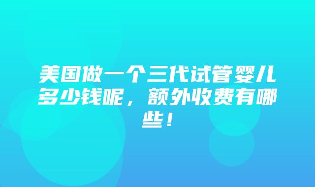 美国做一个三代试管婴儿多少钱呢，额外收费有哪些！